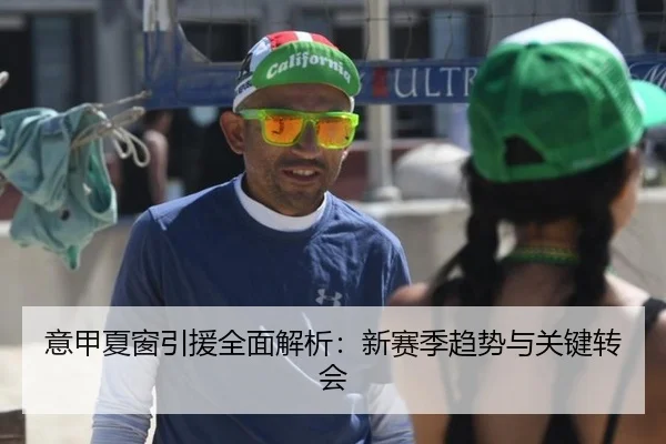 意甲夏窗引援全面解析：新赛季趋势与关键转会